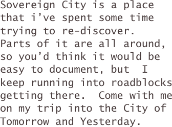 Sovereign City is a place that i’ve spent some time trying to re-discover.  Parts of it are all around, so you’d think it would be easy to document, but  I keep running into roadblocks getting there.  Come with me on my trip into the City of Tomorrow and Yesterday.